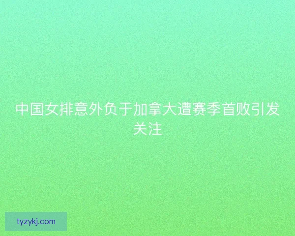 中国女排意外负于加拿大遭赛季首败引发关注