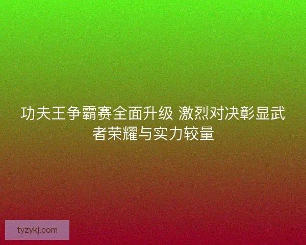 功夫王争霸赛全面升级 激烈对决彰显武者荣耀与实力较量